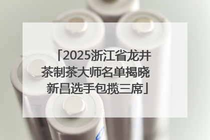 2025浙江省龙井茶制茶大师名单揭晓 新昌选手包揽三席